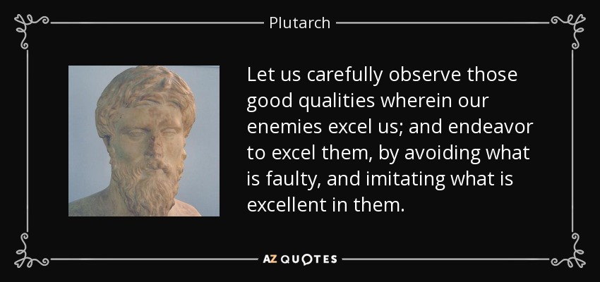 Let us carefully observe those good qualities wherein our enemies excel us; and endeavor to excel them, by avoiding what is faulty, and imitating what is excellent in them. - Plutarch