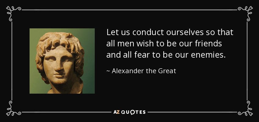 Let us conduct ourselves so that all men wish to be our friends and all fear to be our enemies. - Alexander the Great