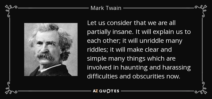 Let us consider that we are all partially insane. It will explain us to each other; it will unriddle many riddles; it will make clear and simple many things which are involved in haunting and harassing difficulties and obscurities now. - Mark Twain