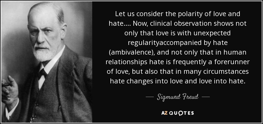 Let us consider the polarity of love and hate.... Now, clinical observation shows not only that love is with unexpected regularityaccompanied by hate (ambivalence), and not only that in human relationships hate is frequently a forerunner of love, but also that in many circumstances hate changes into love and love into hate. - Sigmund Freud