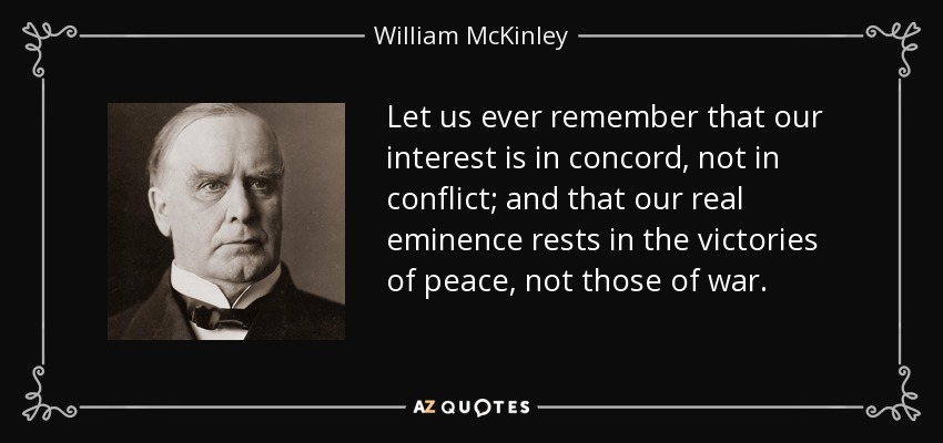 Let us ever remember that our interest is in concord, not in conflict; and that our real eminence rests in the victories of peace, not those of war. - William McKinley