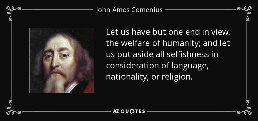 Let us have but one end in view, the welfare of humanity; and let us put aside all selfishness in consideration of language, nationality, or religion. - John Amos Comenius