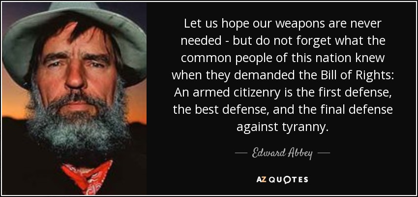 Let us hope our weapons are never needed - but do not forget what the common people of this nation knew when they demanded the Bill of Rights: An armed citizenry is the first defense, the best defense, and the final defense against tyranny. - Edward Abbey