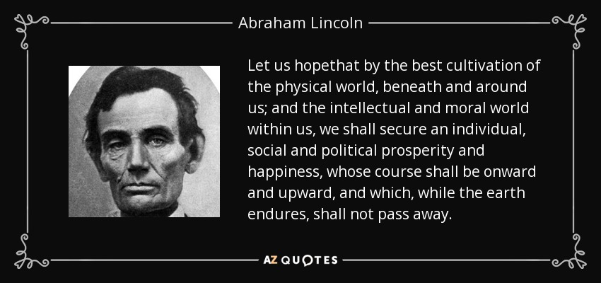 Let us hopethat by the best cultivation of the physical world, beneath and around us; and the intellectual and moral world within us, we shall secure an individual, social and political prosperity and happiness, whose course shall be onward and upward, and which, while the earth endures, shall not pass away. - Abraham Lincoln