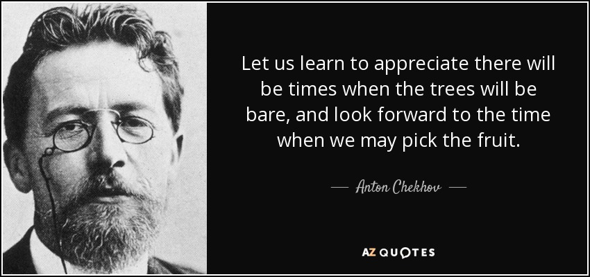 Let us learn to appreciate there will be times when the trees will be bare, and look forward to the time when we may pick the fruit. - Anton Chekhov