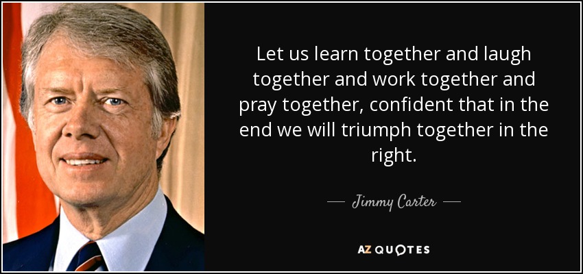 Let us learn together and laugh together and work together and pray together, confident that in the end we will triumph together in the right. - Jimmy Carter