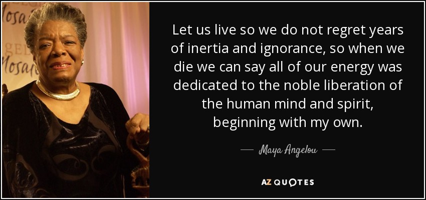 Let us live so we do not regret years of inertia and ignorance, so when we die we can say all of our energy was dedicated to the noble liberation of the human mind and spirit, beginning with my own. - Maya Angelou