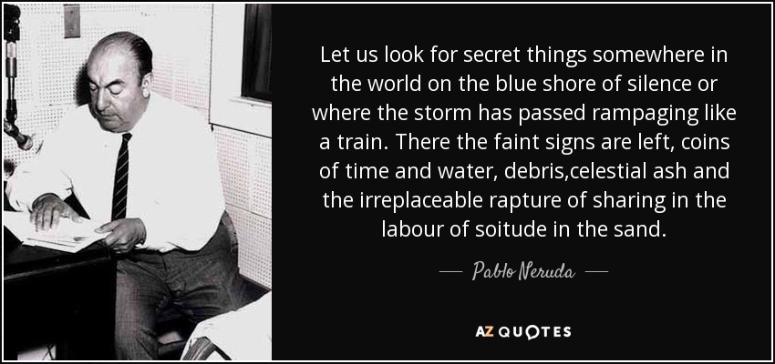 Let us look for secret things somewhere in the world on the blue shore of silence or where the storm has passed rampaging like a train. There the faint signs are left, coins of time and water, debris ,celestial ash and the irreplaceable rapture of sharing in the labour of soitude in the sand. - Pablo Neruda