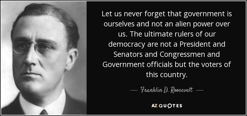 Let us never forget that government is ourselves and not an alien power over us. The ultimate rulers of our democracy are not a President and Senators and Congressmen and Government officials but the voters of this country. - Franklin D. Roosevelt