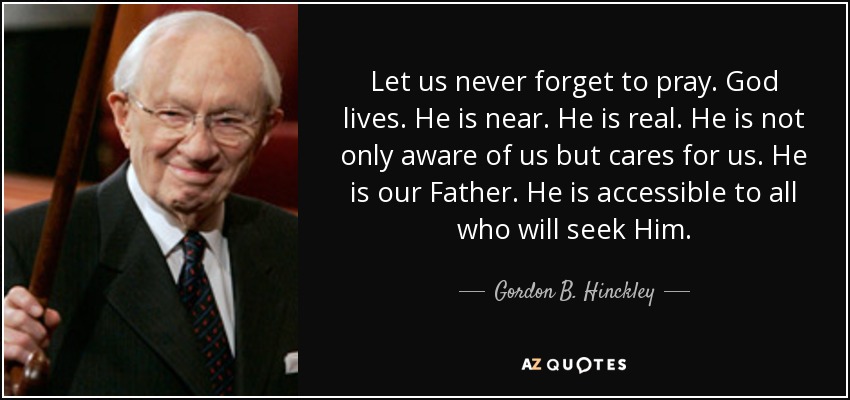 Let us never forget to pray. God lives. He is near. He is real. He is not only aware of us but cares for us. He is our Father. He is accessible to all who will seek Him. - Gordon B. Hinckley