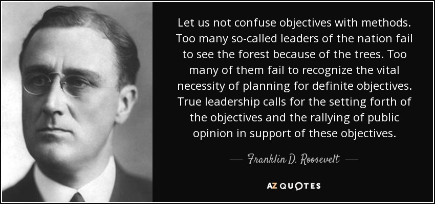 Let us not confuse objectives with methods. Too many so-called leaders of the nation fail to see the forest because of the trees. Too many of them fail to recognize the vital necessity of planning for definite objectives. True leadership calls for the setting forth of the objectives and the rallying of public opinion in support of these objectives. - Franklin D. Roosevelt