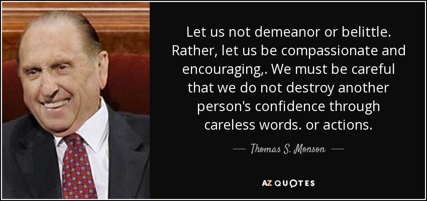 Let us not demeanor or belittle. Rather, let us be compassionate and encouraging,. We must be careful that we do not destroy another person's confidence through careless words. or actions. - Thomas S. Monson
