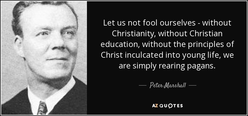 Let us not fool ourselves - without Christianity, without Christian education, without the principles of Christ inculcated into young life, we are simply rearing pagans. - Peter Marshall