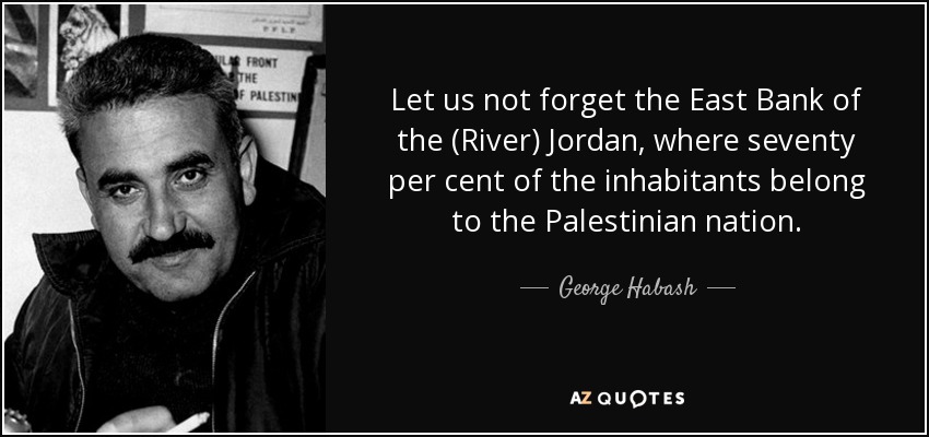 Let us not forget the East Bank of the (River) Jordan, where seventy per cent of the inhabitants belong to the Palestinian nation. - George Habash