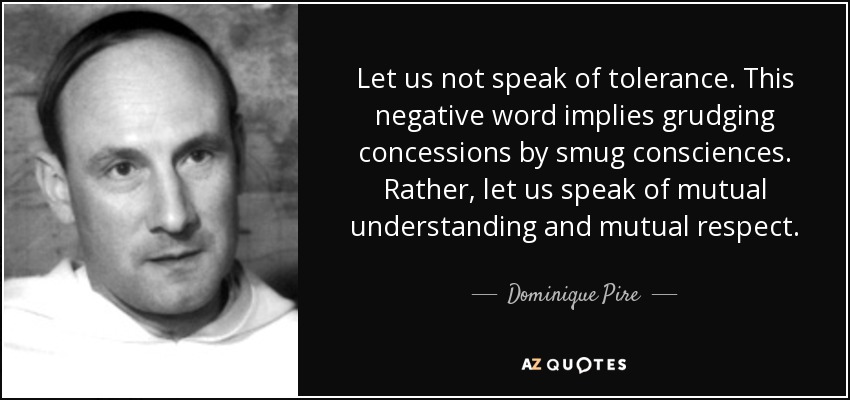 Let us not speak of tolerance. This negative word implies grudging concessions by smug consciences. Rather, let us speak of mutual understanding and mutual respect. - Dominique Pire