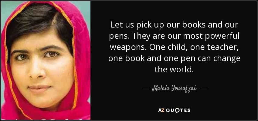 Let us pick up our books and our pens. They are our most powerful weapons. One child, one teacher, one book and one pen can change the world. - Malala Yousafzai