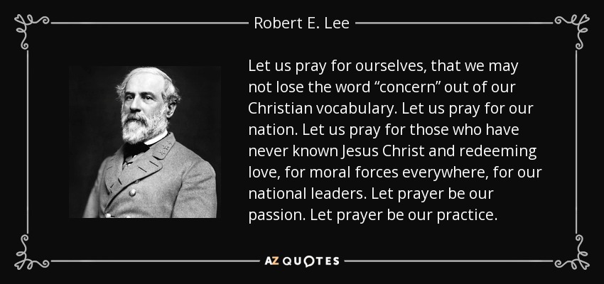 Let us pray for ourselves, that we may not lose the word “concern” out of our Christian vocabulary. Let us pray for our nation. Let us pray for those who have never known Jesus Christ and redeeming love, for moral forces everywhere, for our national leaders. Let prayer be our passion. Let prayer be our practice. - Robert E. Lee