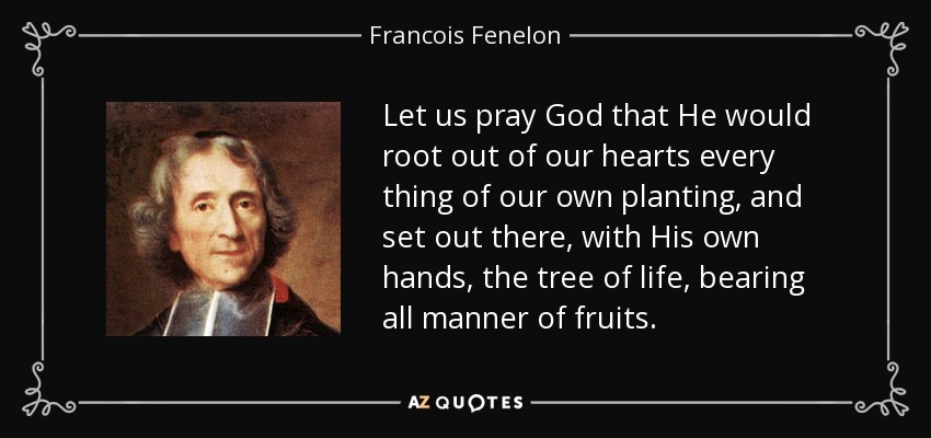 Let us pray God that He would root out of our hearts every thing of our own planting, and set out there, with His own hands, the tree of life, bearing all manner of fruits. - Francois Fenelon