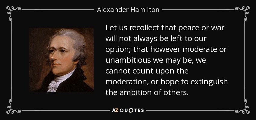Let us recollect that peace or war will not always be left to our option; that however moderate or unambitious we may be, we cannot count upon the moderation, or hope to extinguish the ambition of others. - Alexander Hamilton