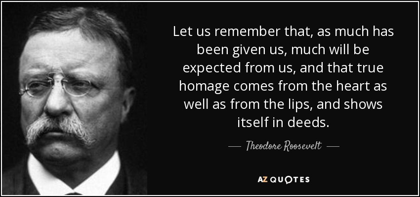 Let us remember that, as much has been given us, much will be expected from us, and that true homage comes from the heart as well as from the lips, and shows itself in deeds. - Theodore Roosevelt