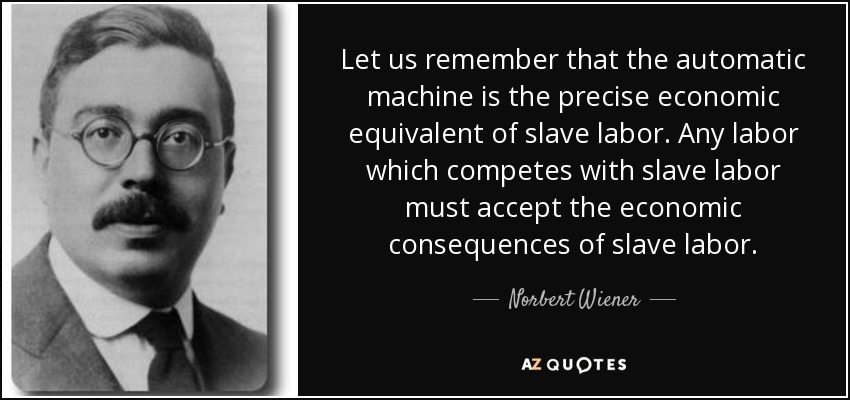 Let us remember that the automatic machine is the precise economic equivalent of slave labor. Any labor which competes with slave labor must accept the economic consequences of slave labor. - Norbert Wiener