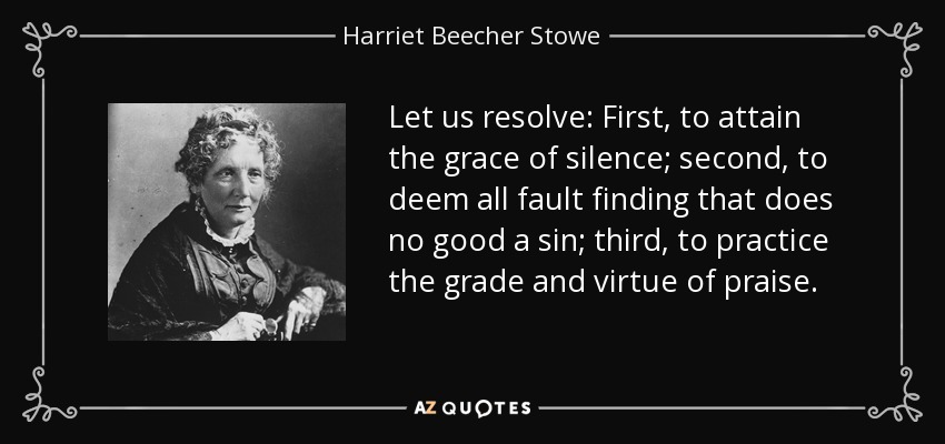 Let us resolve: First, to attain the grace of silence; second, to deem all fault finding that does no good a sin; third, to practice the grade and virtue of praise. - Harriet Beecher Stowe