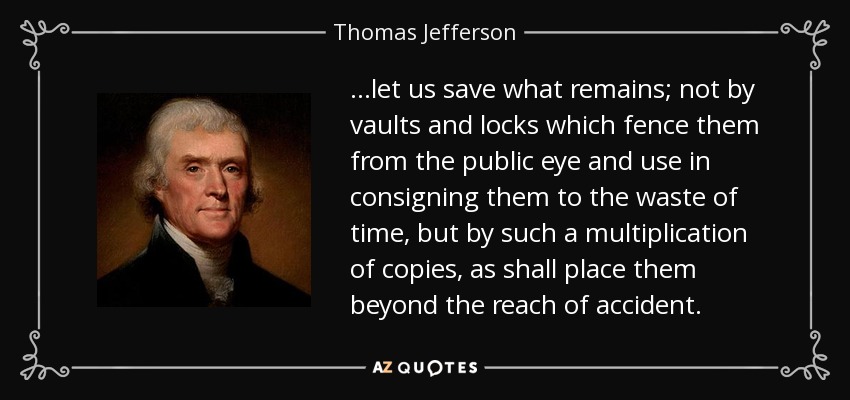 ...let us save what remains; not by vaults and locks which fence them from the public eye and use in consigning them to the waste of time, but by such a multiplication of copies, as shall place them beyond the reach of accident. - Thomas Jefferson