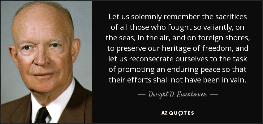Let us solemnly remember the sacrifices of all those who fought so valiantly, on the seas, in the air, and on foreign shores, to preserve our heritage of freedom, and let us reconsecrate ourselves to the task of promoting an enduring peace so that their efforts shall not have been in vain. - Dwight D. Eisenhower
