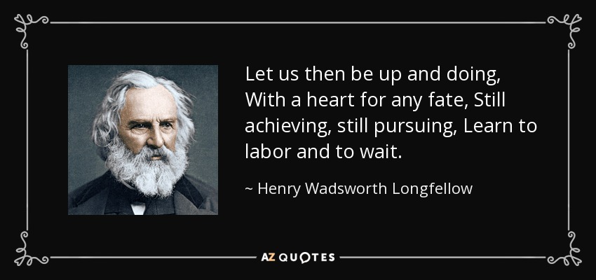 Let us then be up and doing, With a heart for any fate, Still achieving, still pursuing, Learn to labor and to wait. - Henry Wadsworth Longfellow