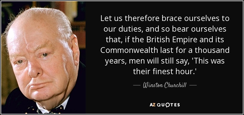 Let us therefore brace ourselves to our duties, and so bear ourselves that, if the British Empire and its Commonwealth last for a thousand years, men will still say, 'This was their finest hour.' - Winston Churchill