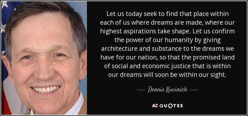 Let us today seek to find that place within each of us where dreams are made, where our highest aspirations take shape. Let us confirm the power of our humanity by giving architecture and substance to the dreams we have for our nation, so that the promised land of social and economic justice that is within our dreams will soon be within our sight. - Dennis Kucinich