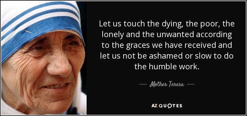 Let us touch the dying, the poor, the lonely and the unwanted according to the graces we have received and let us not be ashamed or slow to do the humble work. - Mother Teresa