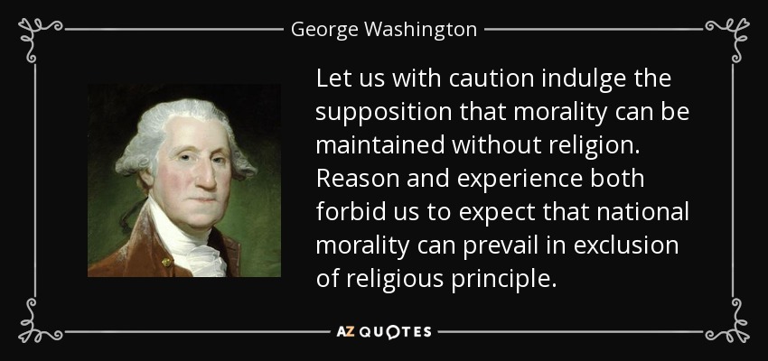 Let us with caution indulge the supposition that morality can be maintained without religion. Reason and experience both forbid us to expect that national morality can prevail in exclusion of religious principle. - George Washington