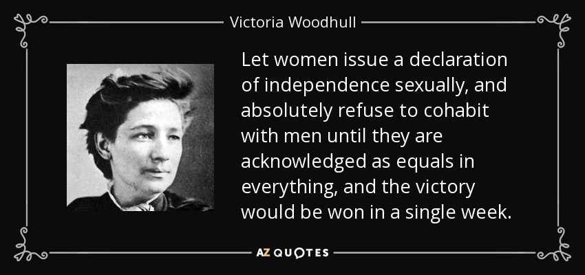 Let women issue a declaration of independence sexually, and absolutely refuse to cohabit with men until they are acknowledged as equals in everything, and the victory would be won in a single week. - Victoria Woodhull