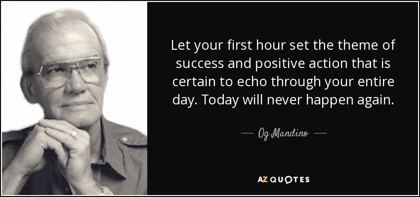 Let your first hour set the theme of success and positive action that is certain to echo through your entire day. Today will never happen again. - Og Mandino