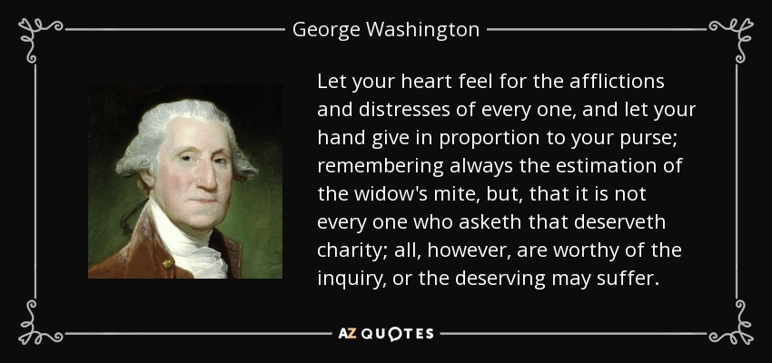 Let your heart feel for the afflictions and distresses of every one, and let your hand give in proportion to your purse; remembering always the estimation of the widow's mite, but, that it is not every one who asketh that deserveth charity; all, however, are worthy of the inquiry, or the deserving may suffer. - George Washington