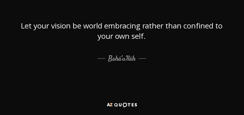 Let your vision be world embracing rather than confined to your own self. - Bahá'u'lláh