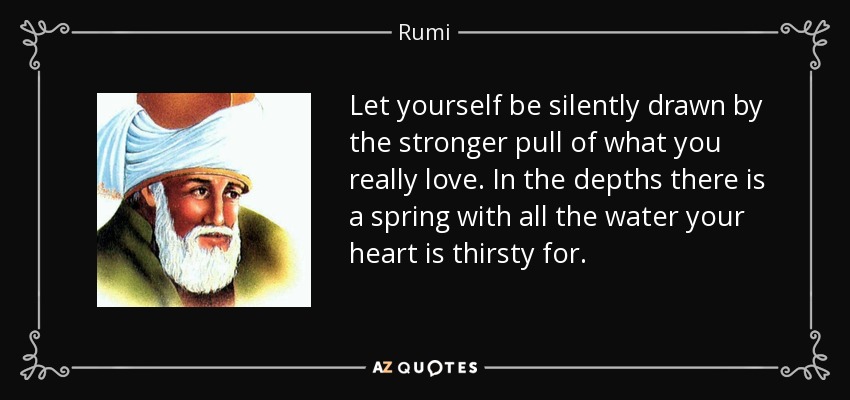 Let yourself be silently drawn by the stronger pull of what you really love. In the depths there is a spring with all the water your heart is thirsty for. - Rumi