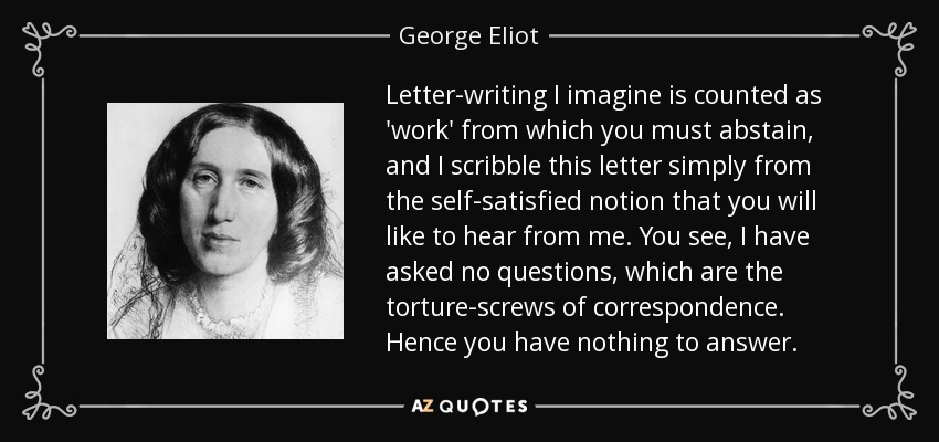 Letter-writing I imagine is counted as 'work' from which you must abstain, and I scribble this letter simply from the self-satisfied notion that you will like to hear from me. You see, I have asked no questions, which are the torture-screws of correspondence. Hence you have nothing to answer. - George Eliot