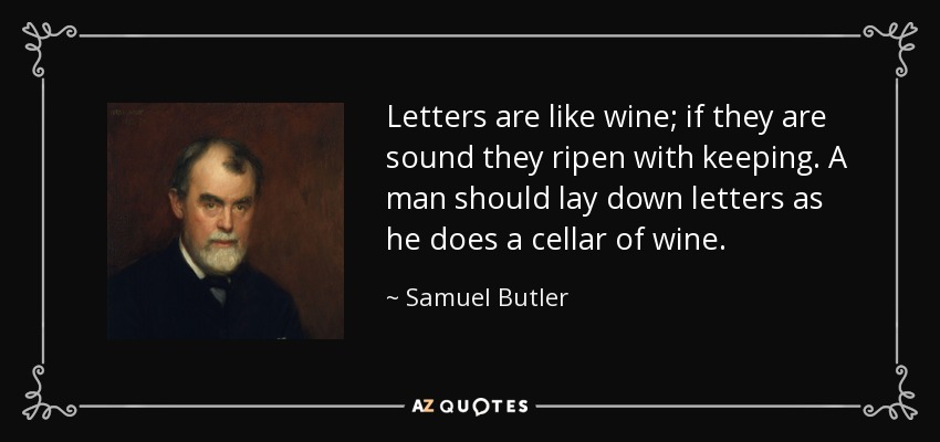 Letters are like wine; if they are sound they ripen with keeping. A man should lay down letters as he does a cellar of wine. - Samuel Butler