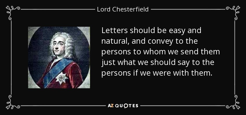 Letters should be easy and natural, and convey to the persons to whom we send them just what we should say to the persons if we were with them. - Lord Chesterfield