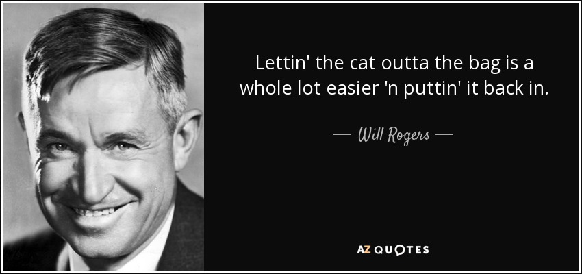 Lettin' the cat outta the bag is a whole lot easier 'n puttin' it back in. - Will Rogers