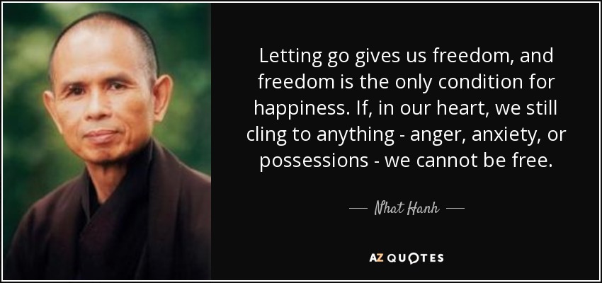 Letting go gives us freedom, and freedom is the only condition for happiness. If, in our heart, we still cling to anything - anger, anxiety, or possessions - we cannot be free. - Nhat Hanh