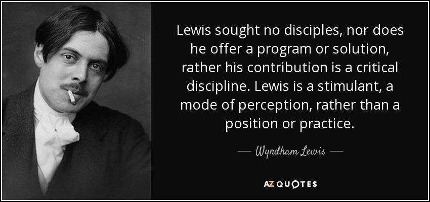 Lewis sought no disciples, nor does he offer a program or solution, rather his contribution is a critical discipline. Lewis is a stimulant, a mode of perception, rather than a position or practice. - Wyndham Lewis