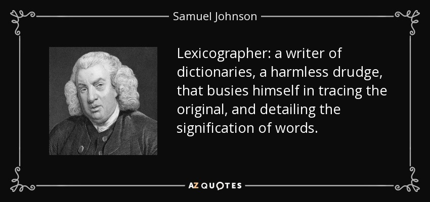 Lexicographer: a writer of dictionaries, a harmless drudge, that busies himself in tracing the original, and detailing the signification of words. - Samuel Johnson