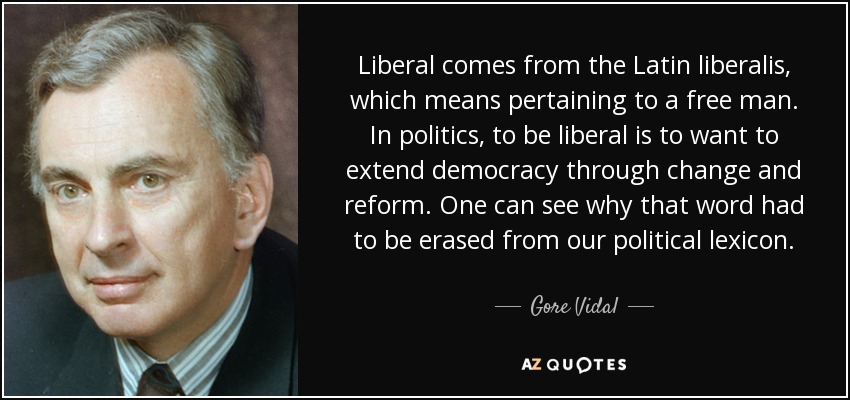 Liberal comes from the Latin liberalis, which means pertaining to a free man. In politics, to be liberal is to want to extend democracy through change and reform. One can see why that word had to be erased from our political lexicon. - Gore Vidal