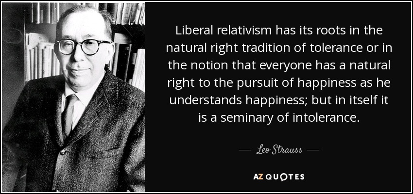 Liberal relativism has its roots in the natural right tradition of tolerance or in the notion that everyone has a natural right to the pursuit of happiness as he understands happiness; but in itself it is a seminary of intolerance. - Leo Strauss