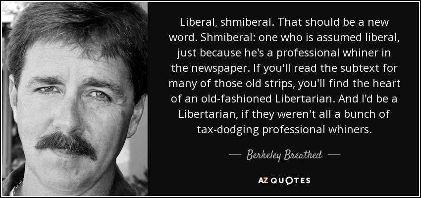 Liberal, shmiberal. That should be a new word. Shmiberal: one who is assumed liberal, just because he's a professional whiner in the newspaper. If you'll read the subtext for many of those old strips, you'll find the heart of an old-fashioned Libertarian. And I'd be a Libertarian, if they weren't all a bunch of tax-dodging professional whiners. - Berkeley Breathed