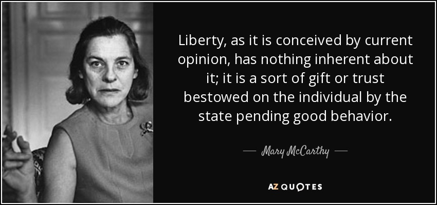 Liberty, as it is conceived by current opinion, has nothing inherent about it; it is a sort of gift or trust bestowed on the individual by the state pending good behavior. - Mary McCarthy