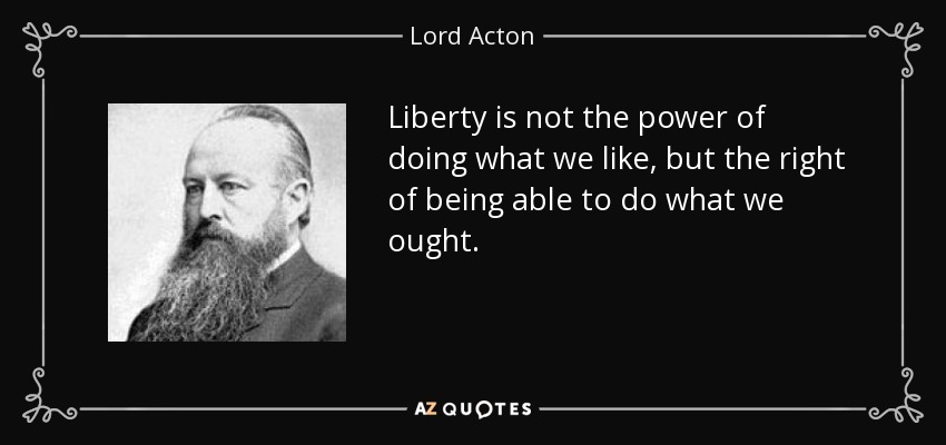 Liberty is not the power of doing what we like, but the right of being able to do what we ought. - Lord Acton